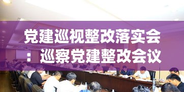 黨建巡視整改落實會：巡察黨建整改會議記錄怎樣寫 