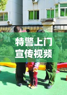 特警上門宣傳視頻，深化社區安全意識，共建和諧平安家園！