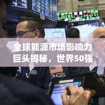 全球能源市場影響力巨頭揭秘，世界50強石油公司排名及其影響力解析