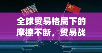 全球貿易格局下的摩擦不斷，貿易戰風云再起